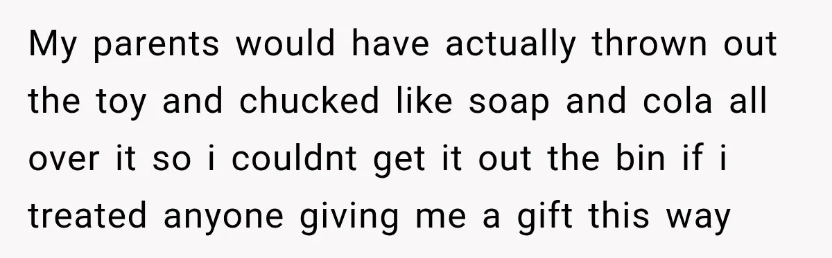 My parents would have actually thrown out the toy and chucked like soap and cola all over it so i couldnt get it out the bin if i treated anyone...