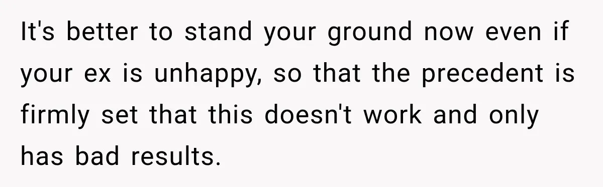 It's better to stand your ground now even if your ex is unhappy, so that the precedent is firmly set that this doesn't work and only has bad results.