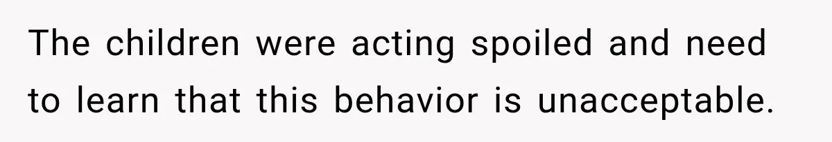 The children were acting spoiled and need to learn that this behavior is unacceptable.