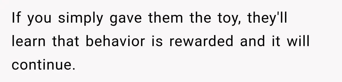 If you simply gave them the toy, they'll learn that behavior is rewarded and it will continue.