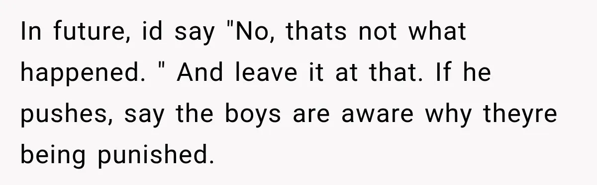 In future, id say "No, thats not what happened. " And leave it at that. If he pushes, say the boys are aware why theyre being punished.