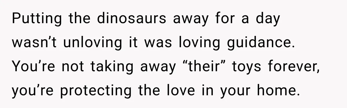 Putting the dinosaurs away for a day wasn’t unloving it was loving guidance. You’re not taking away “their” toys forever, you’re protecting the love in your home.