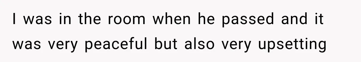 I was in the room when he passed and it was very peaceful but also very upsetting
