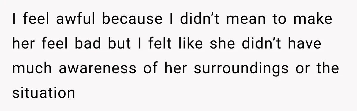I feel awful because I didn’t mean to make her feel bad but I felt like she didn’t have much awareness of her surroundings or the situation