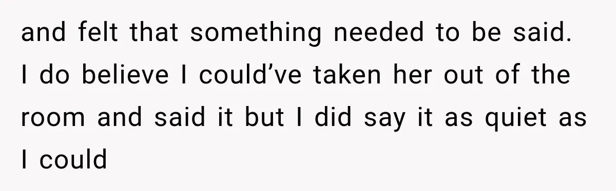 and felt that something needed to be said. I do believe I could’ve taken her out of the room and said it but I did say it as quiet as...