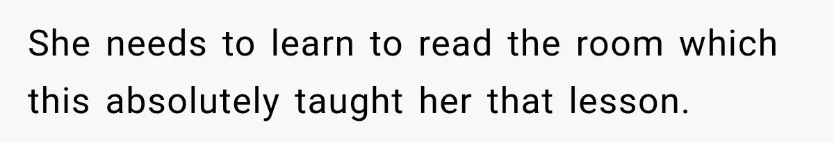She needs to learn to read the room which this absolutely taught her that lesson.