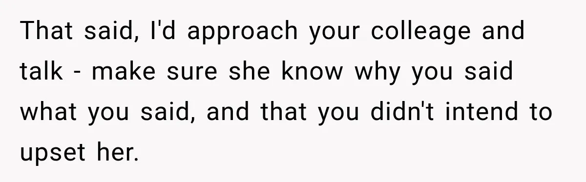That said, I'd approach your colleage and talk - make sure she know why you said what you said, and that you didn't intend to upset her.