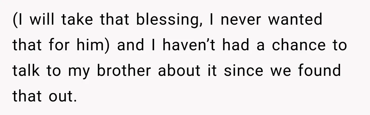 (I will take that blessing, I never wanted that for him) and I haven’t had a chance to talk to my brother about it since we found that out.