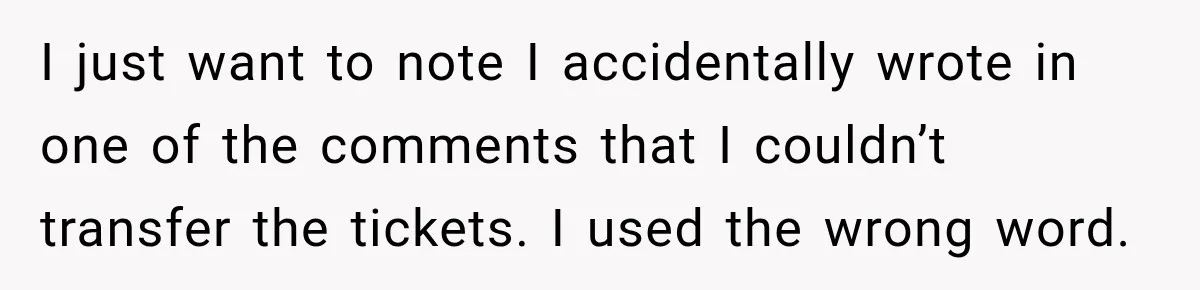I just want to note I accidentally wrote in one of the comments that I couldn’t transfer the tickets. I used the wrong word.