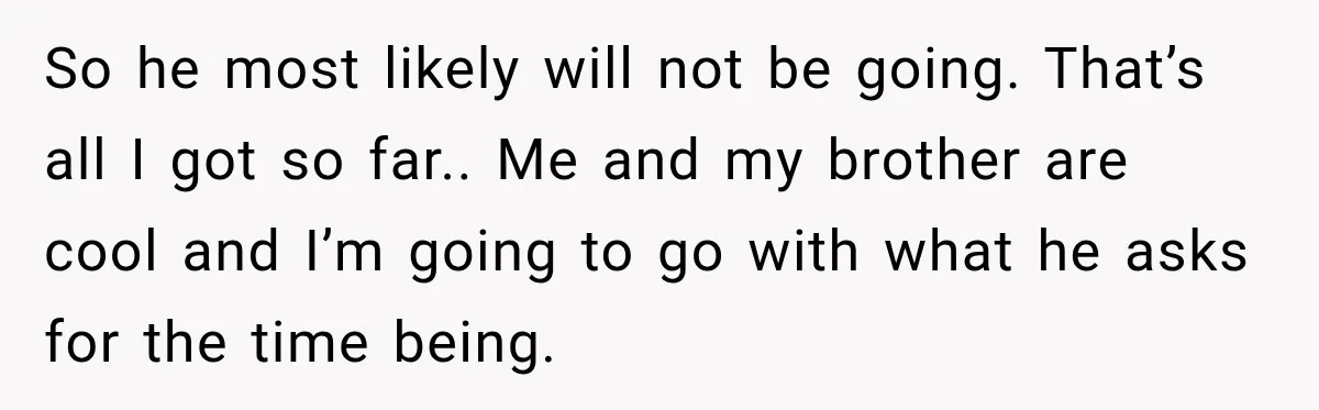 So he most likely will not be going. That’s all I got so far.. Me and my brother are cool and I’m going to go with what he asks for...
