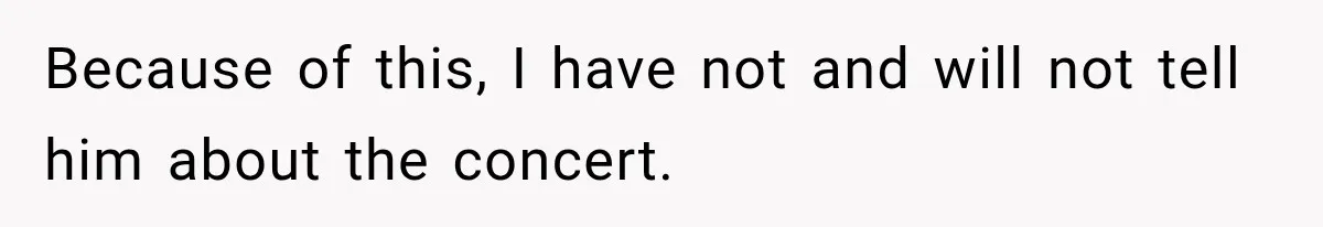 Because of this, I have not and will not tell him about the concert.
