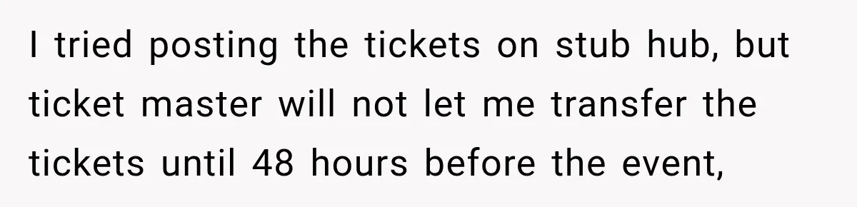 I tried posting the tickets on stub hub, but ticket master will not let me transfer the tickets until 48 hours before the event,
