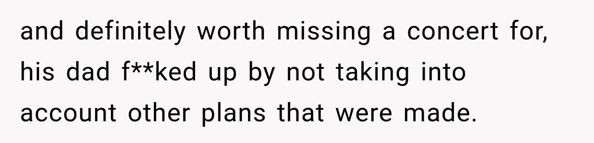 and definitely worth missing a concert for, his dad f**ked up by not taking into account other plans that were made.