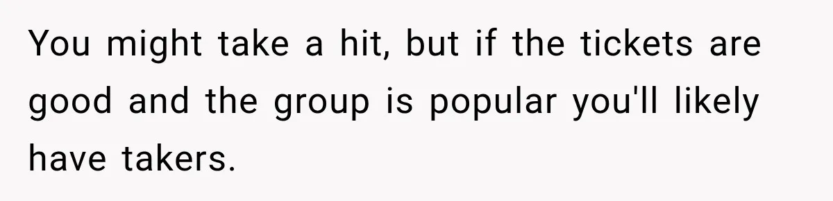 You might take a hit, but if the tickets are good and the group is popular you'll likely have takers.