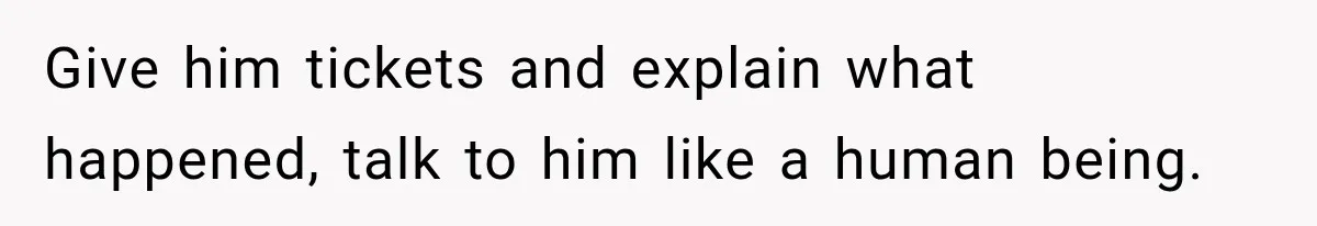 Give him tickets and explain what happened, talk to him like a human being.