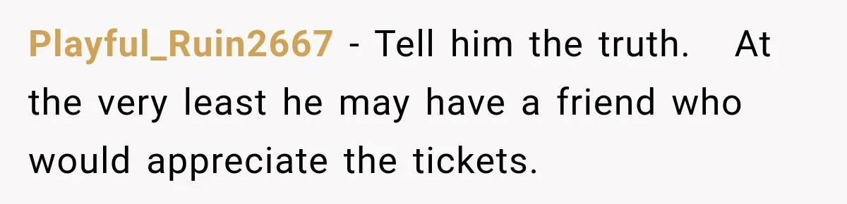 Playful_Ruin2667 − Tell him the truth.   At the very least he may have a friend who would appreciate the tickets.