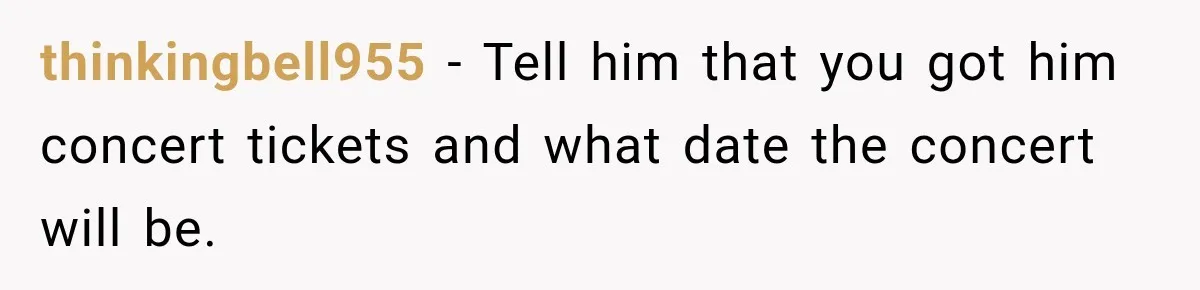 thinkingbell955 − Tell him that you got him concert tickets and what date the concert will be.