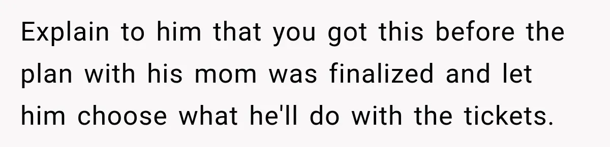 Explain to him that you got this before the plan with his mom was finalized and let him choose what he'll do with the tickets.