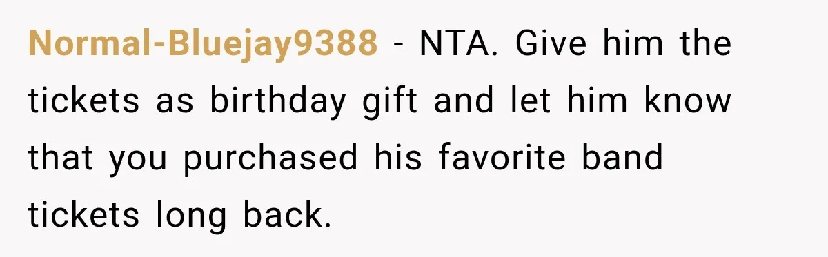 Normal-Bluejay9388 − NTA. Give him the tickets as birthday gift and let him know that you purchased his favorite band tickets long back.