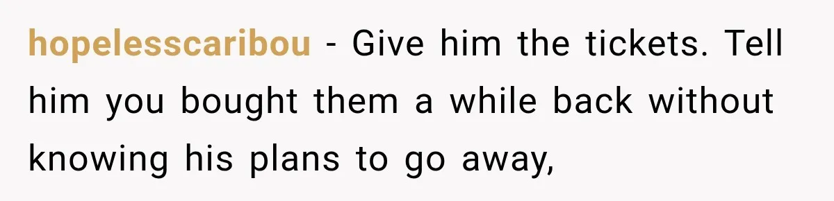 hopelesscaribou − Give him the tickets. Tell him you bought them a while back without knowing his plans to go away,