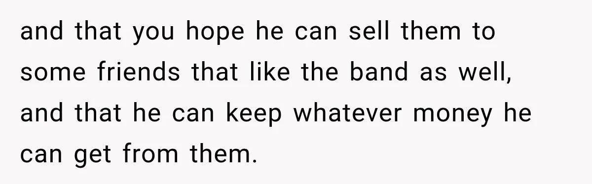 and that you hope he can sell them to some friends that like the band as well, and that he can keep whatever money he can get from them.