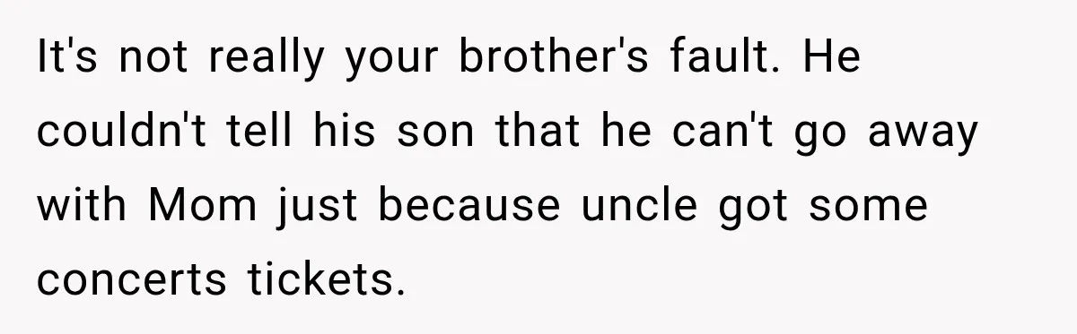 It's not really your brother's fault. He couldn't tell his son that he can't go away with Mom just because uncle got some concerts tickets.
