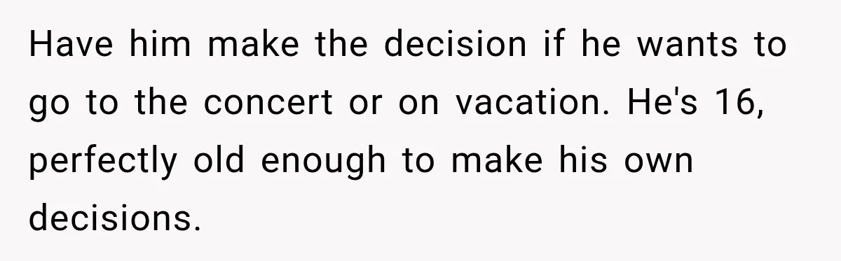 Have him make the decision if he wants to go to the concert or on vacation. He's 16, perfectly old enough to make his own decisions.