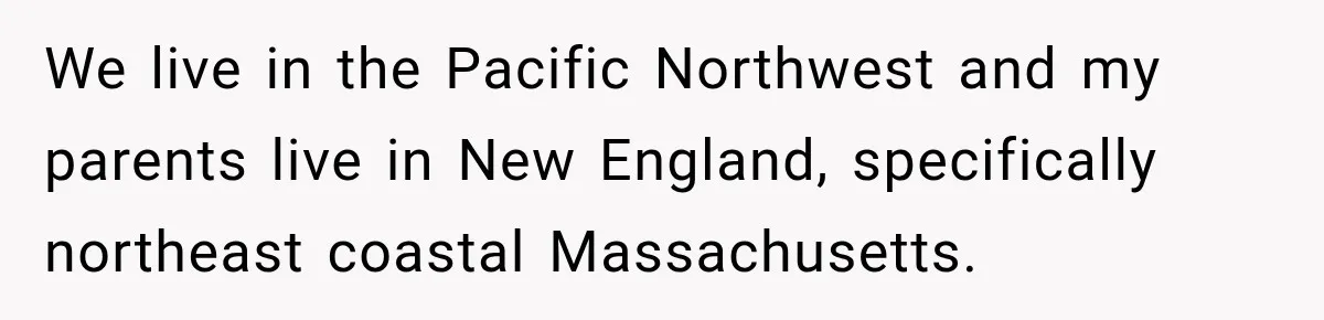 We live in the Pacific Northwest and my parents live in New England, specifically northeast coastal Massachusetts.