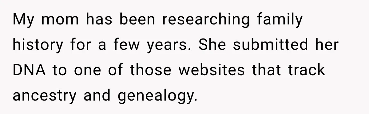 My mom has been researching family history for a few years. She submitted her DNA to one of those websites that track ancestry and genealogy.