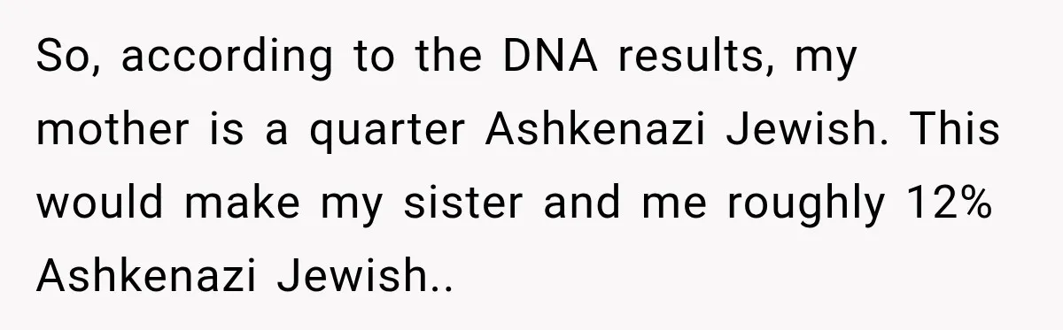So, according to the DNA results, my mother is a quarter Ashkenazi Jewish. This would make my sister and me roughly 12% Ashkenazi Jewish.. ​