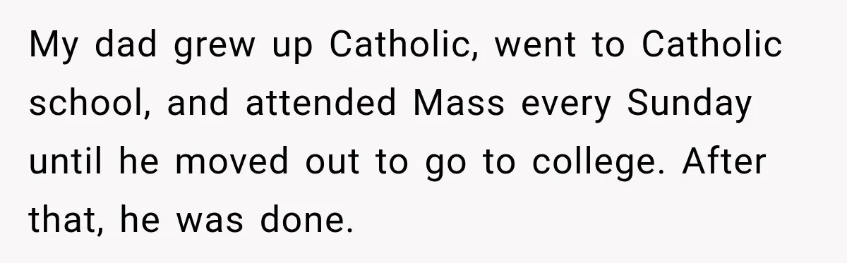 My dad grew up Catholic, went to Catholic school, and attended Mass every Sunday until he moved out to go to college. After that, he was done.