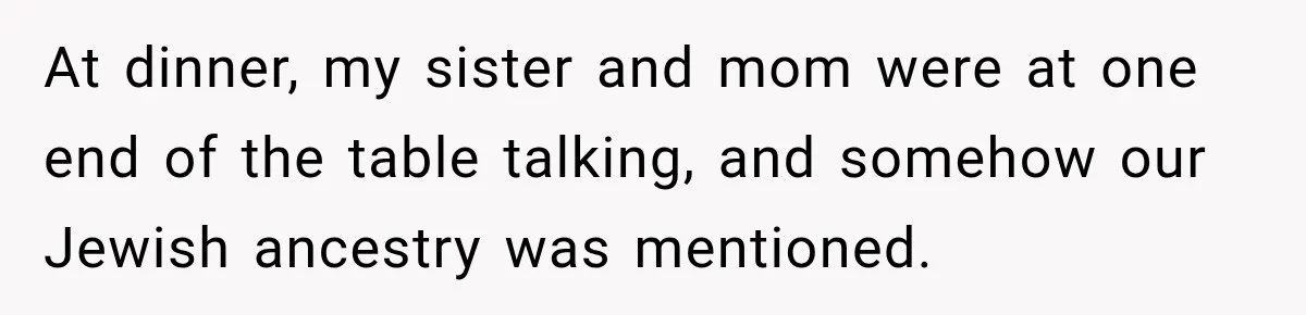 At dinner, my sister and mom were at one end of the table talking, and somehow our Jewish ancestry was mentioned.