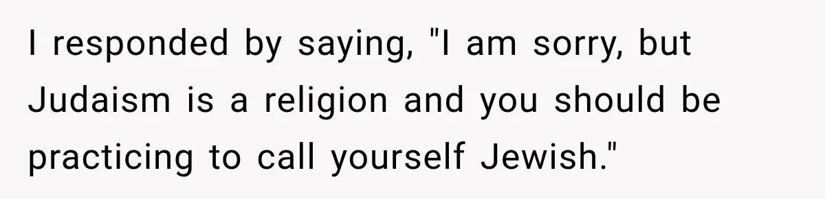 I responded by saying, "I am sorry, but Judaism is a religion and you should be practicing to call yourself Jewish."