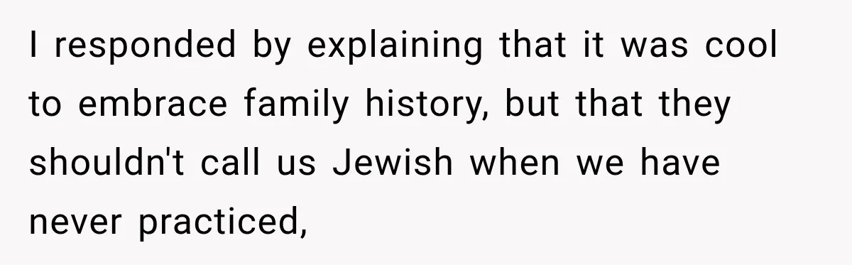I responded by explaining that it was cool to embrace family history, but that they shouldn't call us Jewish when we have never practiced,