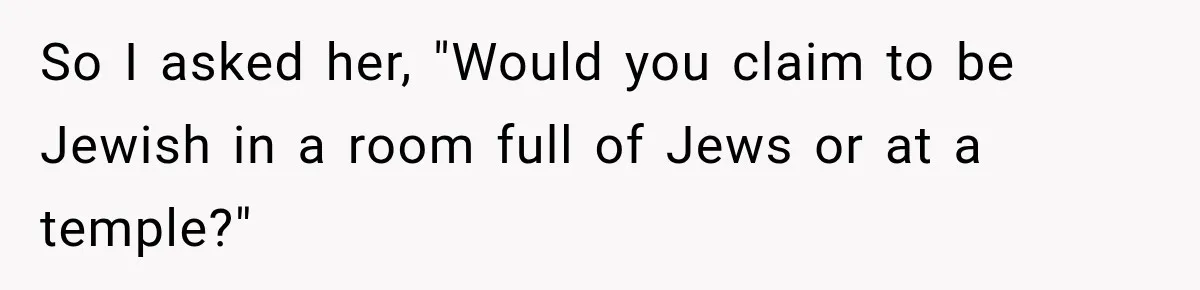 So I asked her, "Would you claim to be Jewish in a room full of Jews or at a temple?"