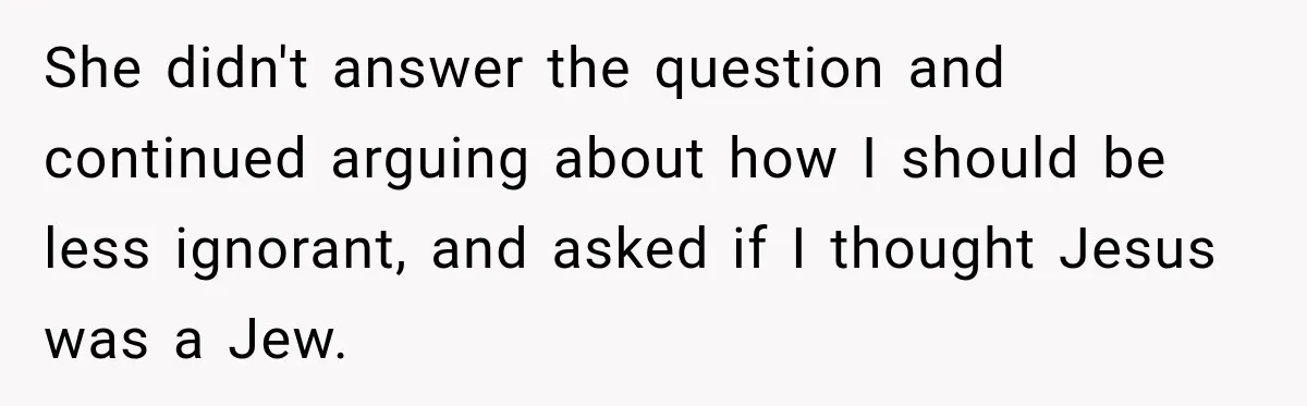 ​She didn't answer the question and continued arguing about how I should be less ignorant, and asked if I thought Jesus was a Jew.