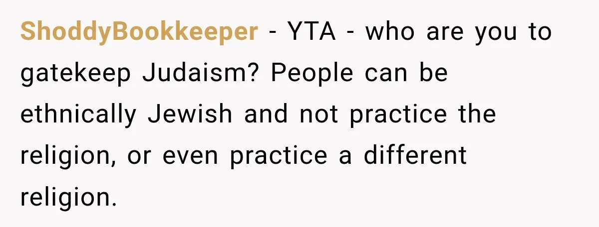 ShoddyBookkeeper − YTA - who are you to gatekeep Judaism? People can be ethnically Jewish and not practice the religion, or even practice a different religion.