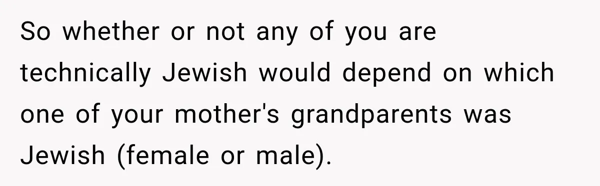 So whether or not any of you are technically Jewish would depend on which one of your mother's grandparents was Jewish (female or male).
