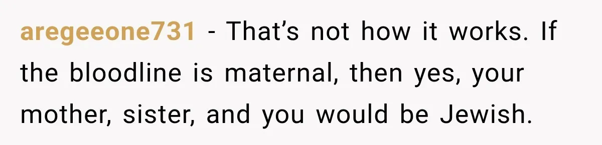 aregeeone731 − That’s not how it works. If the bloodline is maternal, then yes, your mother, sister, and you would be Jewish.
