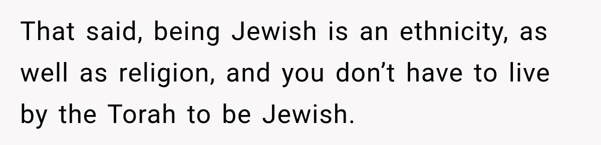 That said, being Jewish is an ethnicity, as well as religion, and you don’t have to live by the Torah to be Jewish.