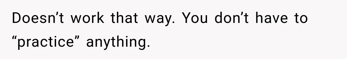 Doesn’t work that way. You don’t have to “practice” anything.