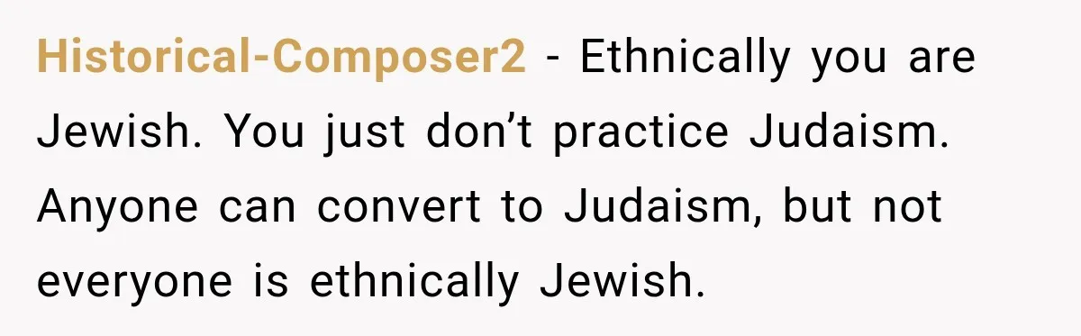 Historical-Composer2 − Ethnically you are Jewish. You just don’t practice Judaism. Anyone can convert to Judaism, but not everyone is ethnically Jewish.
