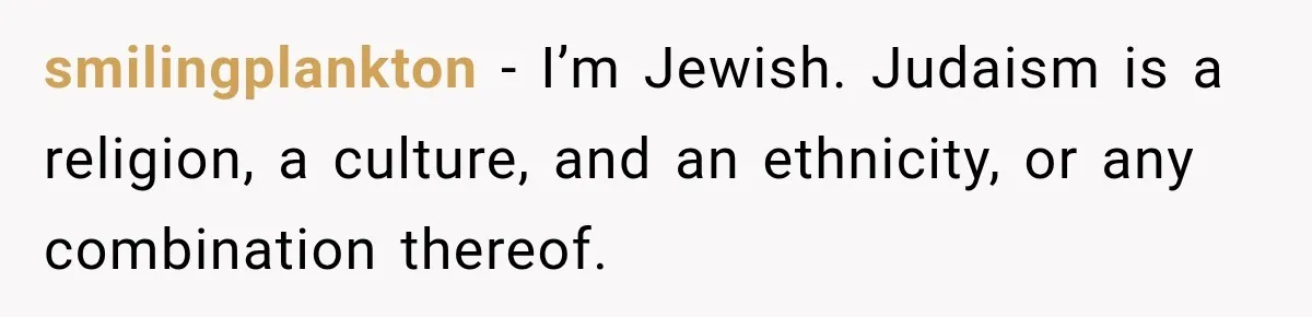 smilingplankton − I’m Jewish. Judaism is a religion, a culture, and an ethnicity, or any combination thereof.