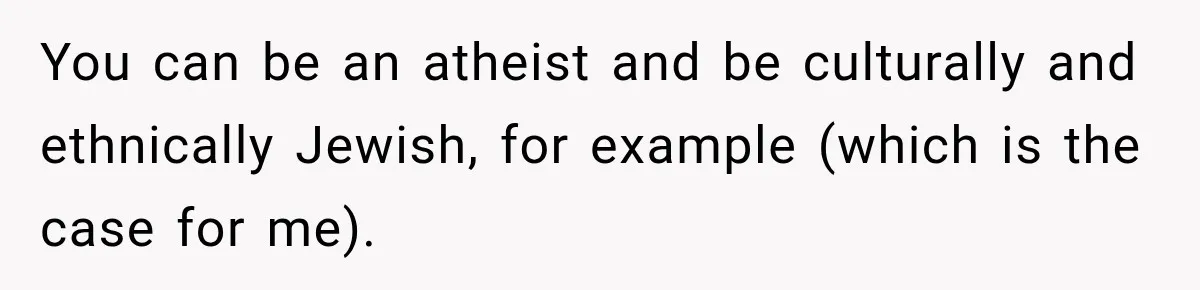 You can be an atheist and be culturally and ethnically Jewish, for example (which is the case for me).