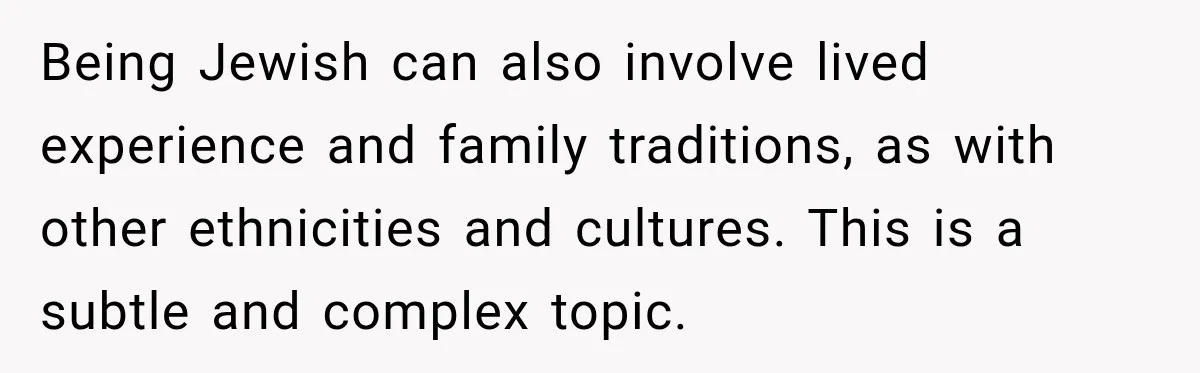Being Jewish can also involve lived experience and family traditions, as with other ethnicities and cultures. This is a subtle and complex topic.