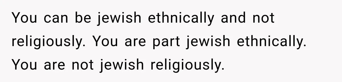 You can be jewish ethnically and not religiously. You are part jewish ethnically. You are not jewish religiously.