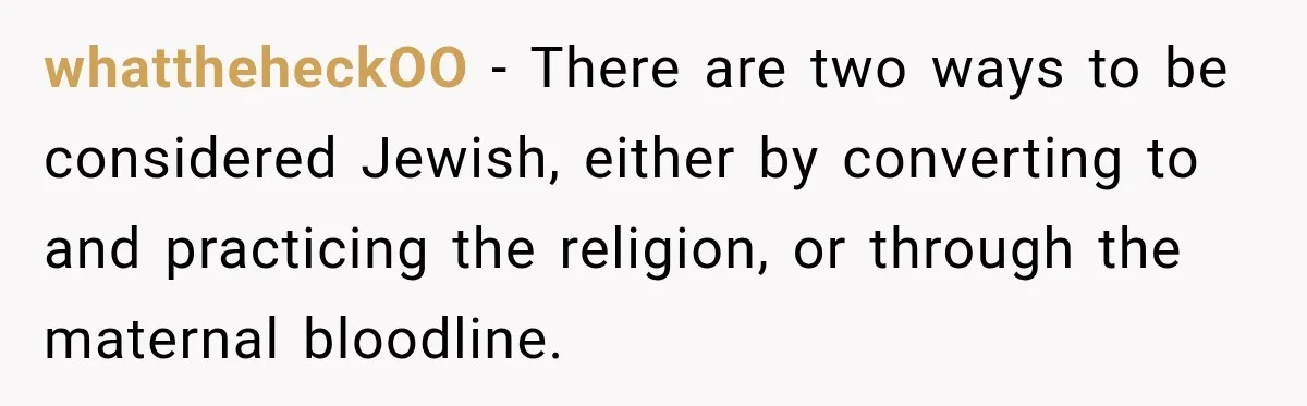 whattheheckOO − There are two ways to be considered Jewish, either by converting to and practicing the religion, or through the maternal bloodline.