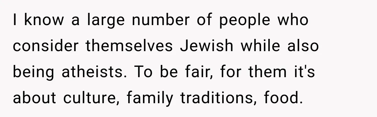 I know a large number of people who consider themselves Jewish while also being atheists. To be fair, for them it's about culture, family traditions, food.