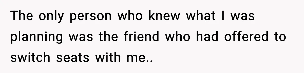 Brother Leaves His Sister at the Cinema After She Spends the Entire Movie Kicking His Seat The only person who knew what I was planning was the friend who had offered to switch seats with me..
