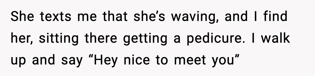 Woman Shows Up for a Date Expecting a Free Pedicure, But Her Match Leaves Before Dinner She texts me that she’s waving, and I find her, sitting there getting a pedicure. I walk up and say “Hey nice to meet you”